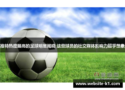 推特热度最高的足球明星揭晓 这些球员的社交媒体影响力超乎想象