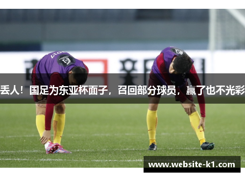 丢人！国足为东亚杯面子，召回部分球员，赢了也不光彩
